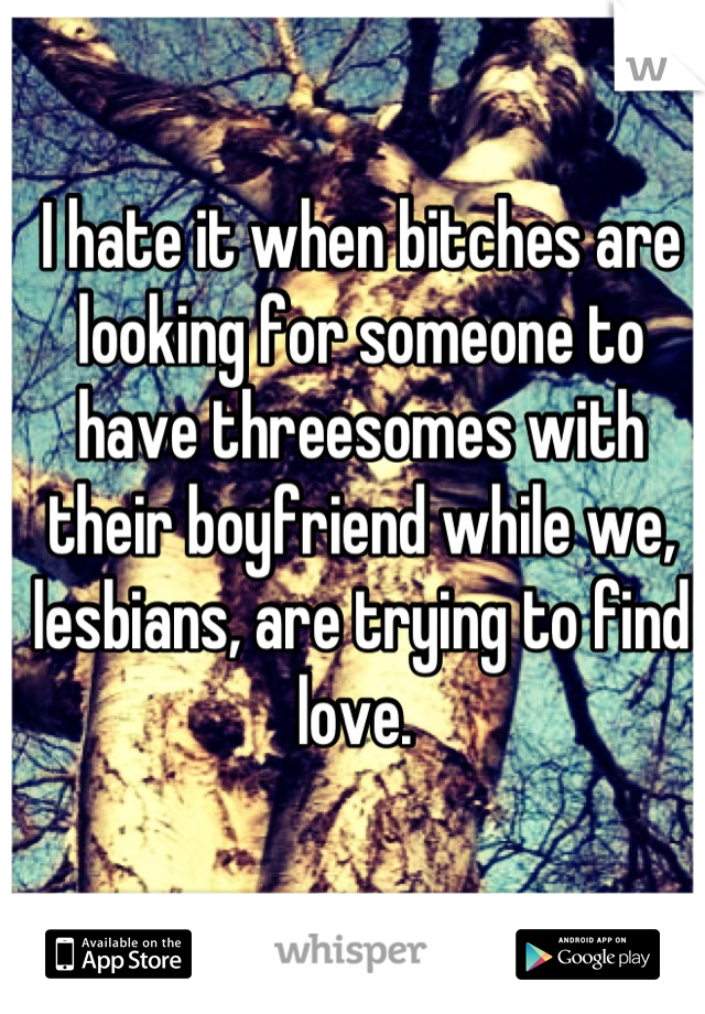 I hate it when bitches are looking for someone to have threesomes with their boyfriend while we, lesbians, are trying to find love. 