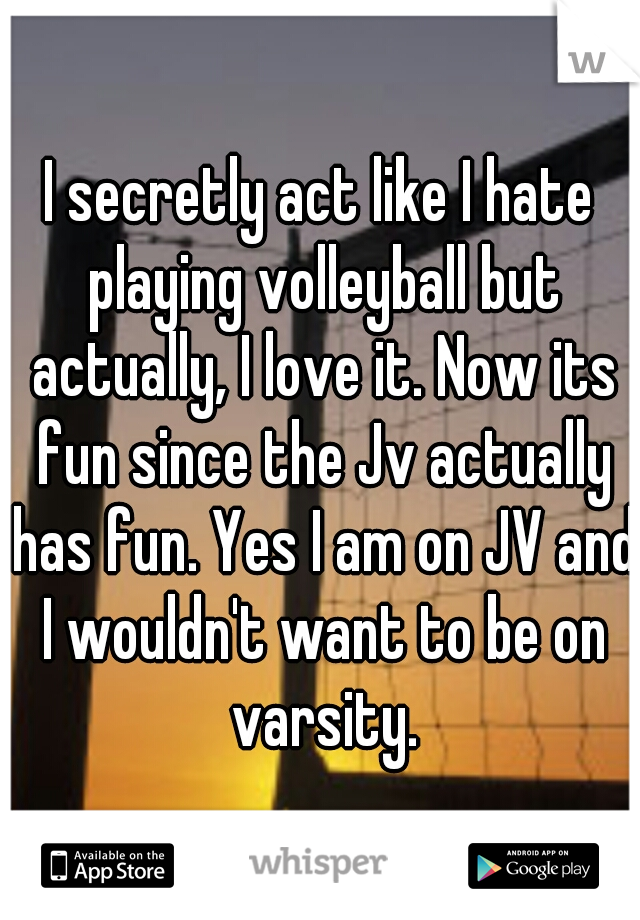 I secretly act like I hate playing volleyball but actually, I love it. Now its fun since the Jv actually has fun. Yes I am on JV and I wouldn't want to be on varsity.