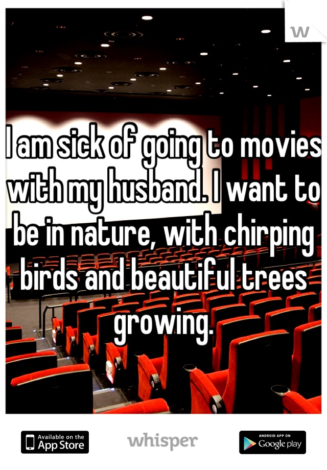 I am sick of going to movies with my husband. I want to be in nature, with chirping birds and beautiful trees growing.
