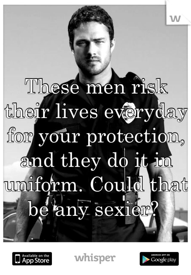 These men risk their lives everyday for your protection, and they do it in uniform. Could that be any sexier? 