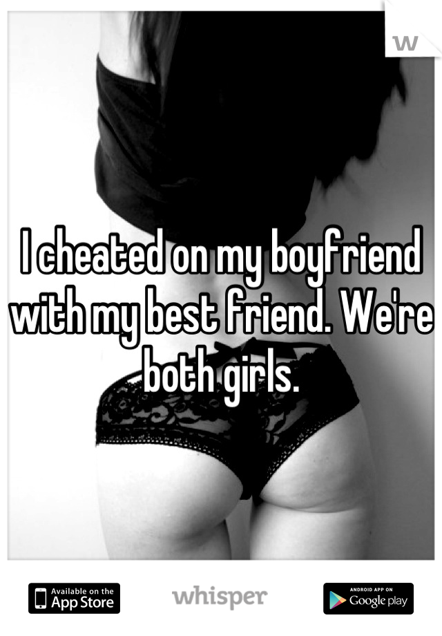 I cheated on my boyfriend with my best friend. We're both girls.