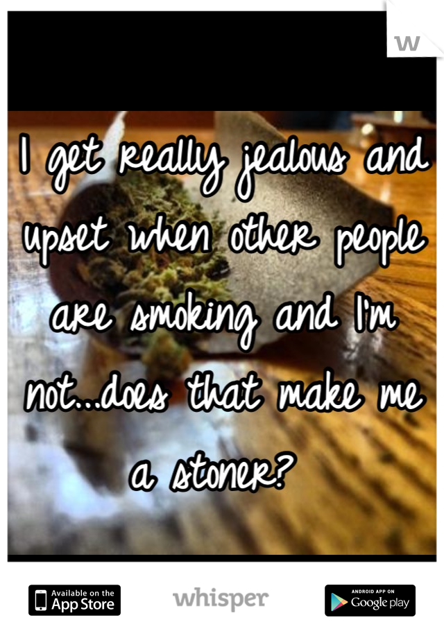 I get really jealous and upset when other people are smoking and I'm not...does that make me a stoner? 