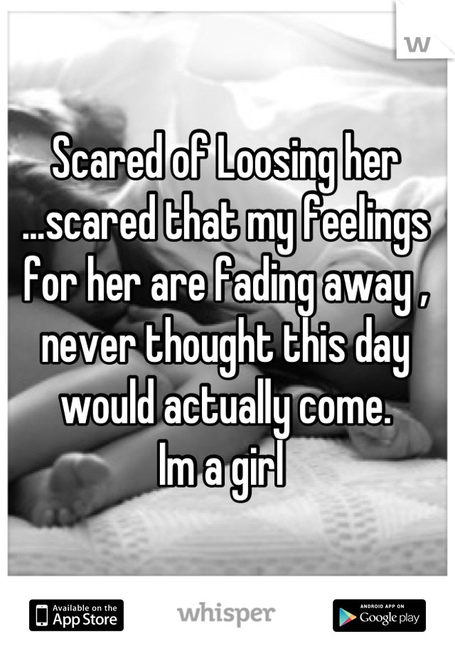 Scared of Loosing her ...scared that my feelings for her are fading away , never thought this day would actually come.
Im a girl 