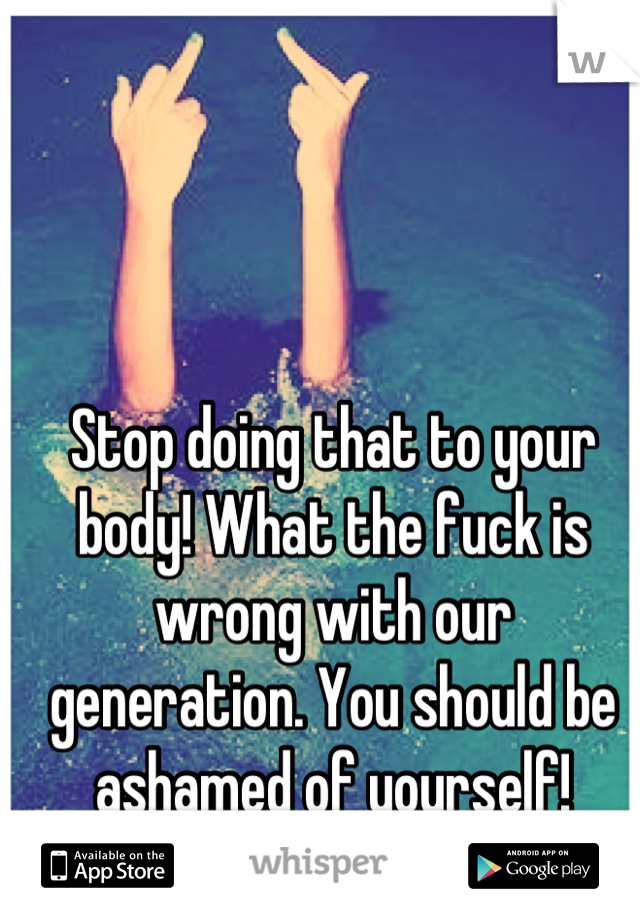 Stop doing that to your body! What the fuck is wrong with our generation. You should be ashamed of yourself!