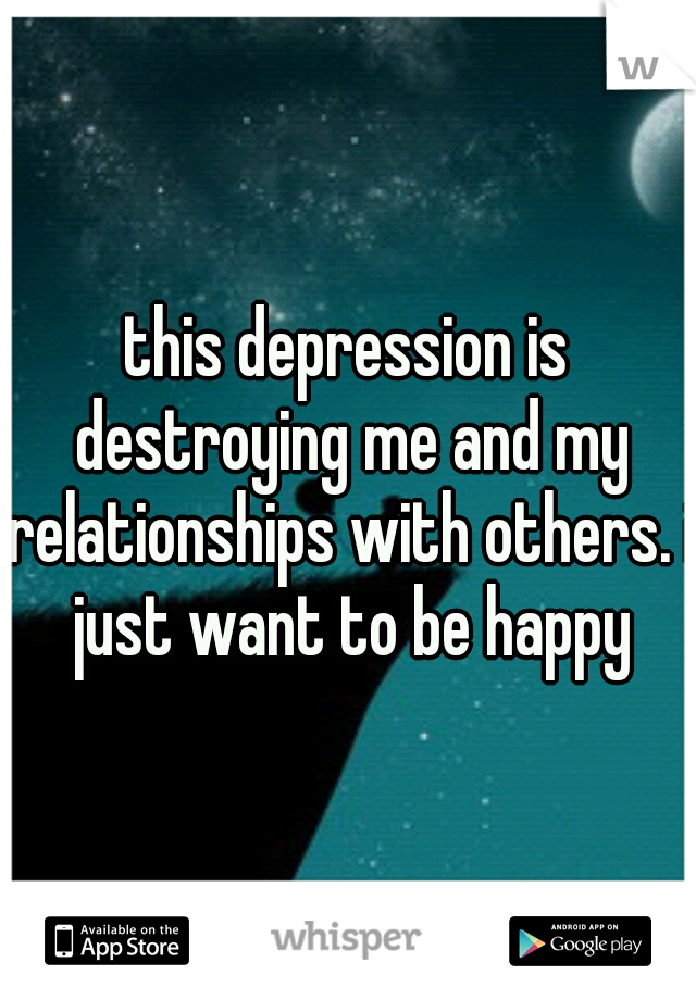 this depression is destroying me and my relationships with others. i just want to be happy