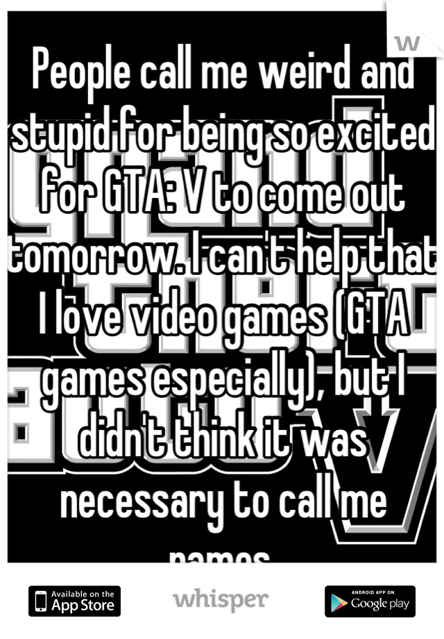 People call me weird and stupid for being so excited for GTA: V to come out tomorrow. I can't help that I love video games (GTA games especially), but I didn't think it was necessary to call me names.