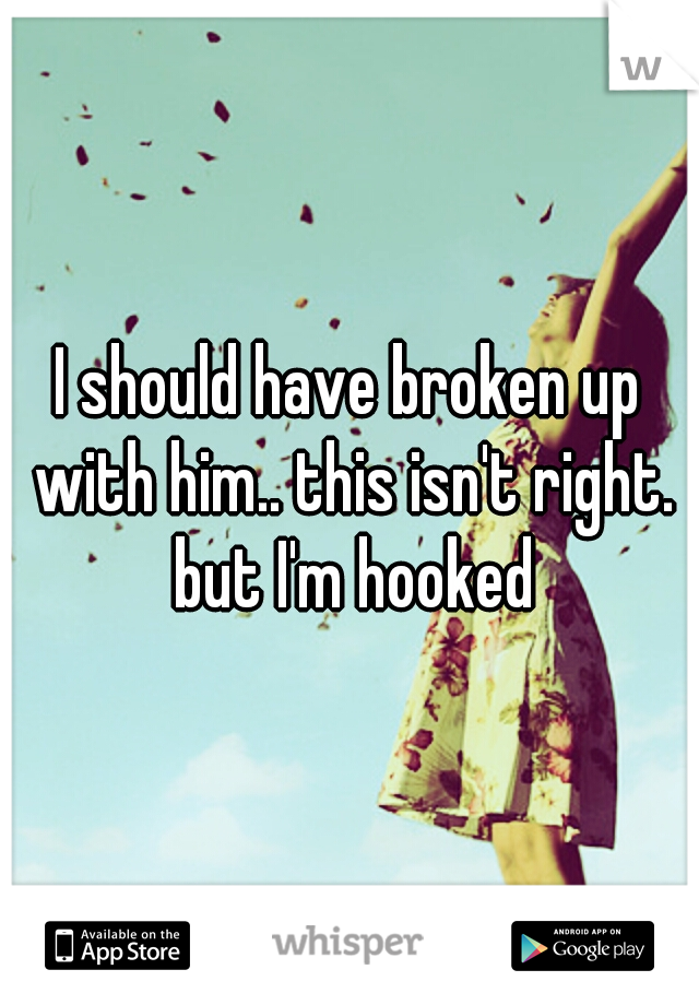 I should have broken up with him.. this isn't right. but I'm hooked