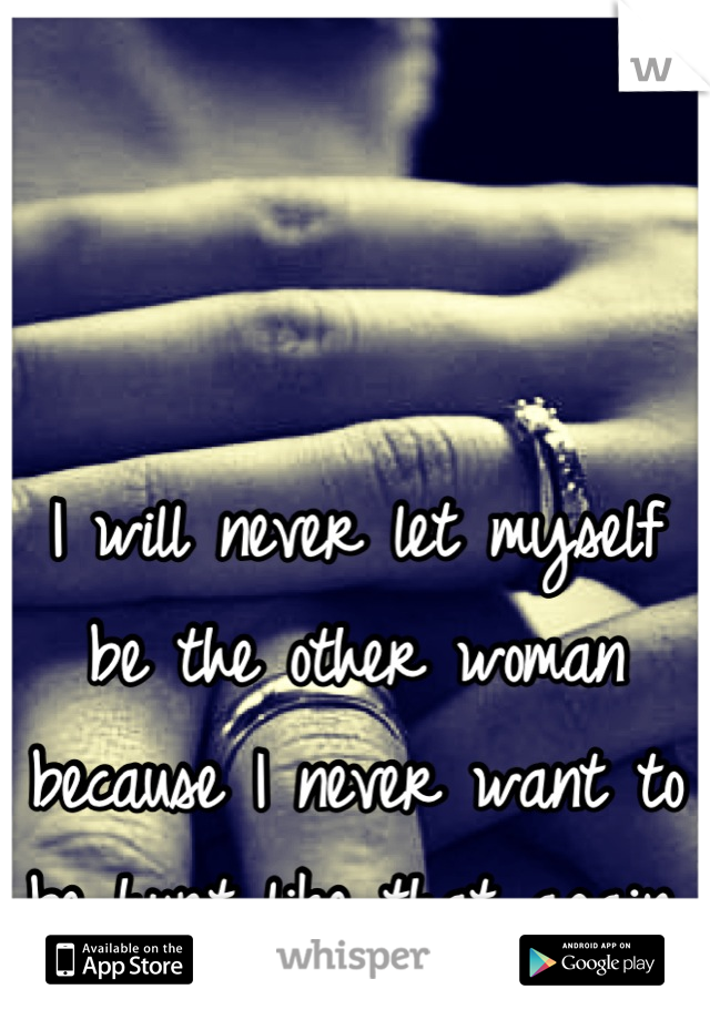 I will never let myself be the other woman because I never want to be hurt like that again.