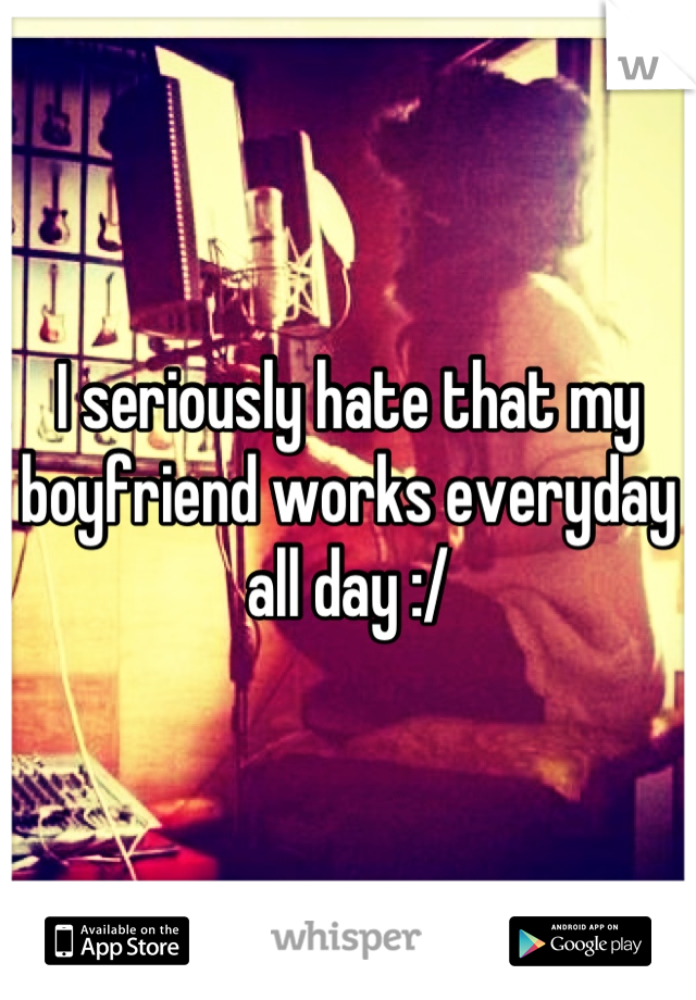 I seriously hate that my boyfriend works everyday all day :/
