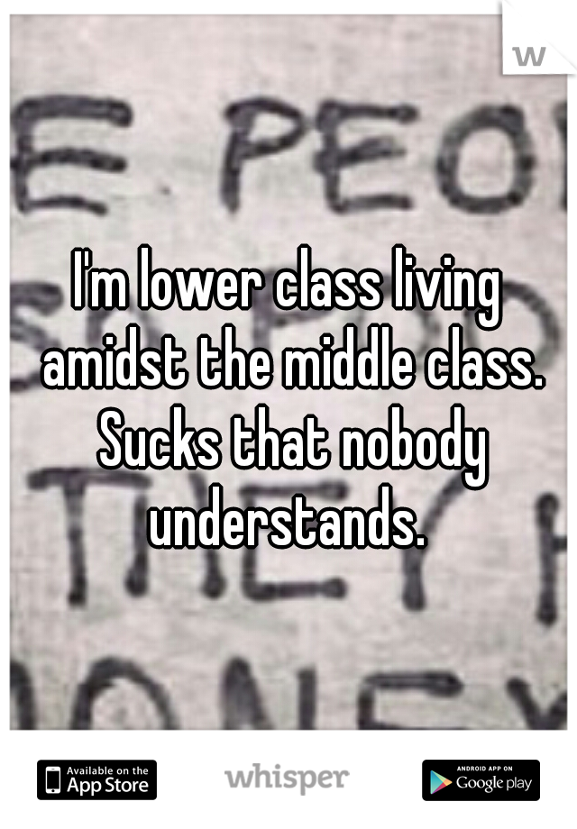 I'm lower class living amidst the middle class. Sucks that nobody understands. 