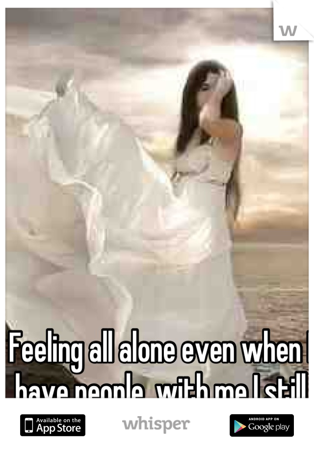 Feeling all alone even when I have people  with me I still feel alone xx