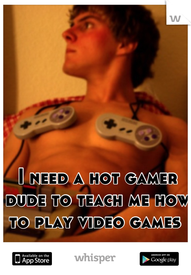 I need a hot gamer dude to teach me how to play video games 