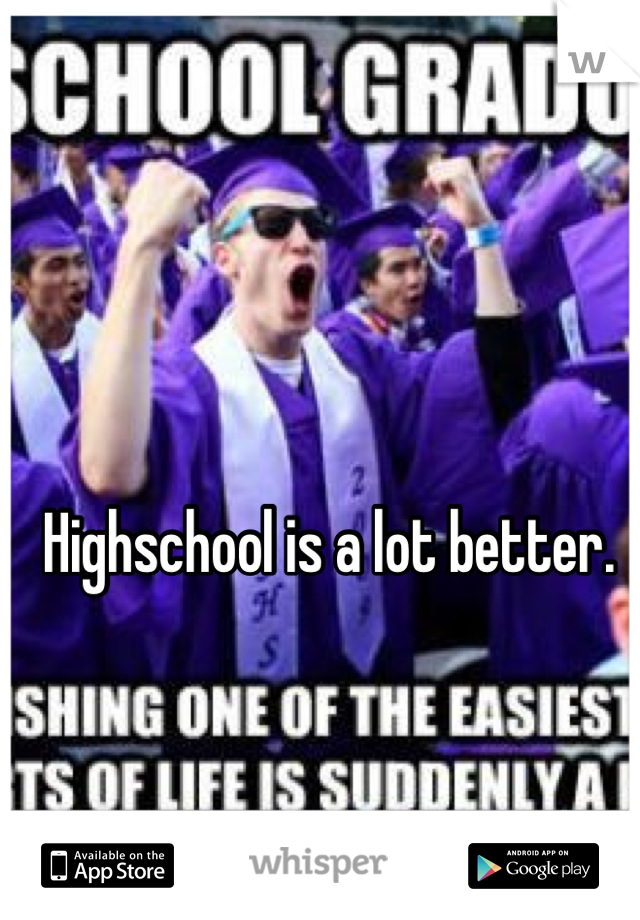 Highschool is a lot better. 