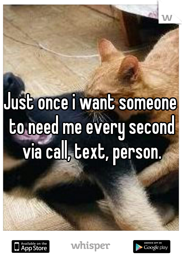 Just once i want someone to need me every second via call, text, person.