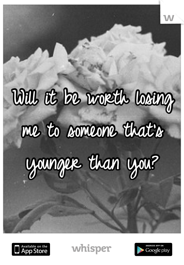Will it be worth losing me to someone that's younger than you?
