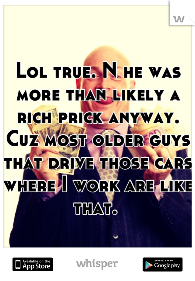 Lol true. N he was more than likely a rich prick anyway. Cuz most older guys that drive those cars where I work are like that. 