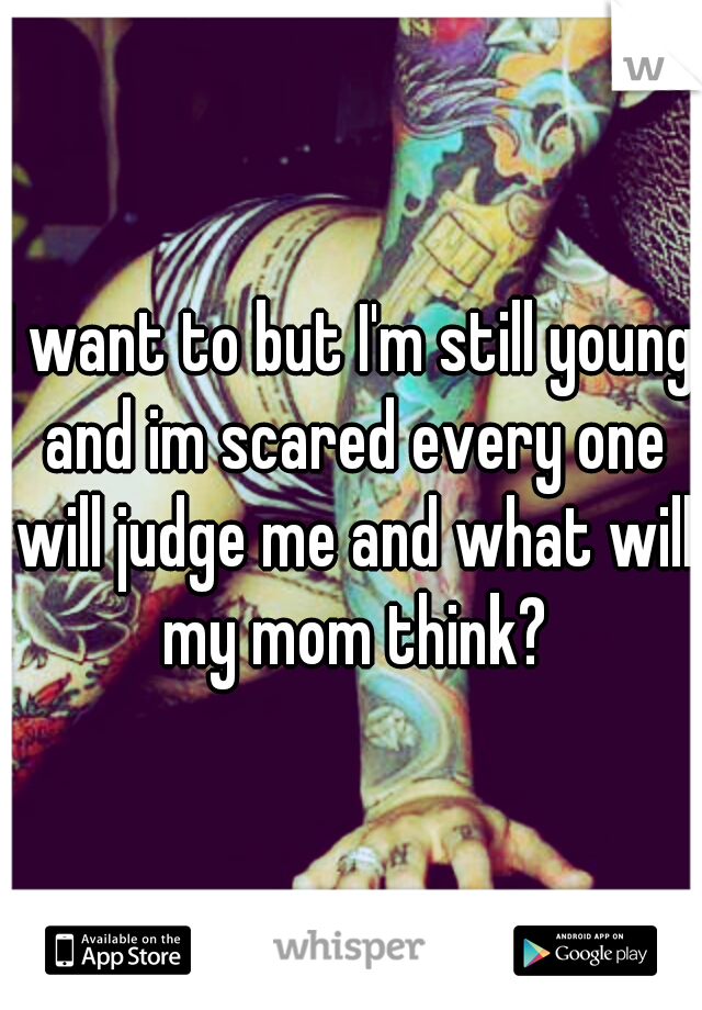 I want to but I'm still young and im scared every one will judge me and what will my mom think?