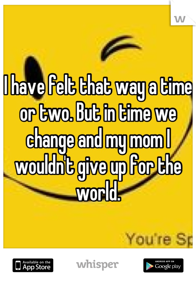 I have felt that way a time or two. But in time we change and my mom I wouldn't give up for the world.