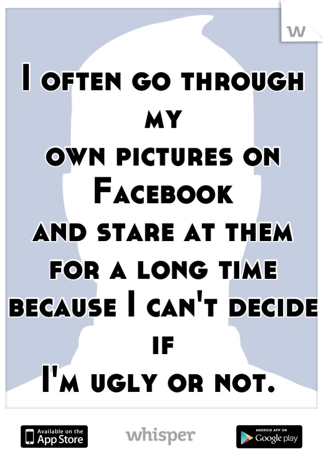 I often go through my 
own pictures on Facebook 
and stare at them 
for a long time 
because I can't decide if 
I'm ugly or not. 