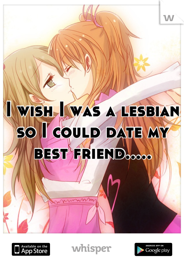 I wish I was a lesbian so I could date my best friend.....