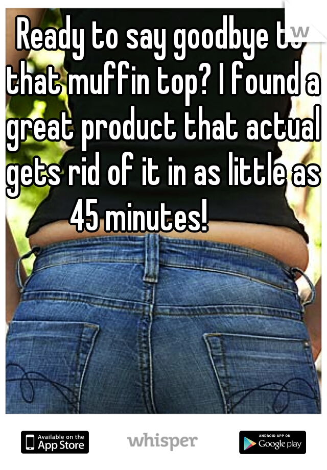 Ready to say goodbye to that muffin top? I found a great product that actual gets rid of it in as little as 45 minutes!


