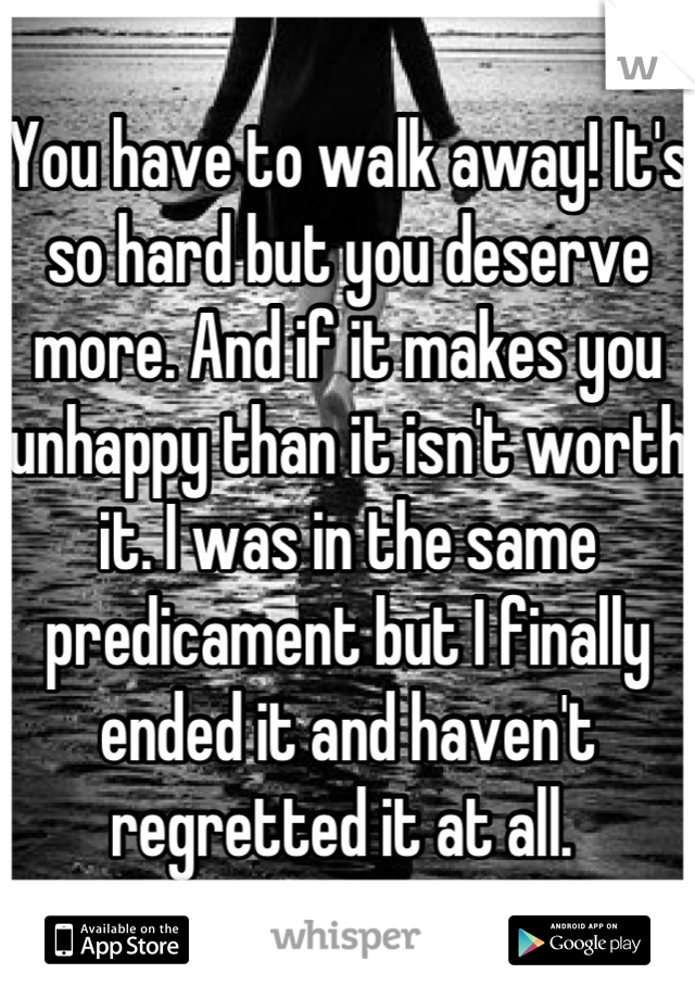 You have to walk away! It's so hard but you deserve more. And if it makes you unhappy than it isn't worth it. I was in the same predicament but I finally ended it and haven't regretted it at all. 