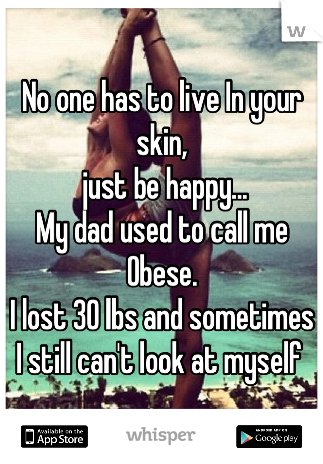 No one has to live In your skin,
 just be happy...
My dad used to call me 
Obese.
I lost 30 lbs and sometimes I still can't look at myself 