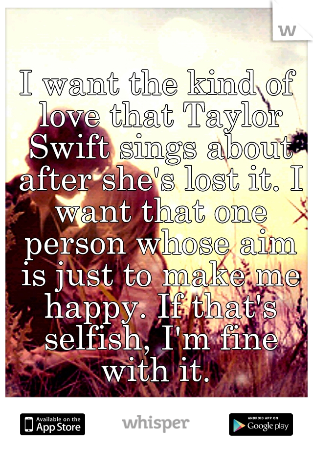 I want the kind of love that Taylor Swift sings about after she's lost it. I want that one person whose aim is just to make me happy. If that's selfish, I'm fine with it. 