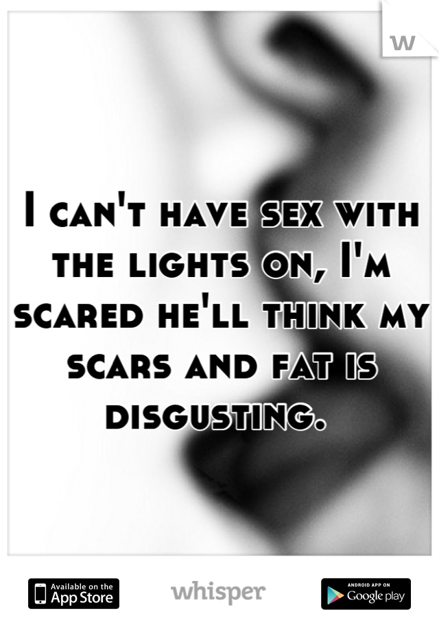 I can't have sex with the lights on, I'm scared he'll think my scars and fat is disgusting. 