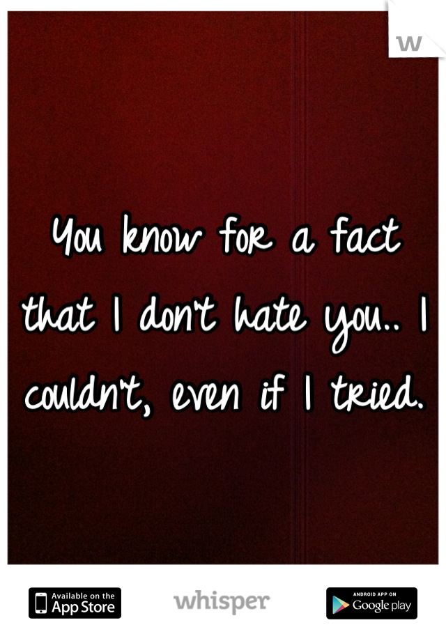 You know for a fact that I don't hate you.. I couldn't, even if I tried.