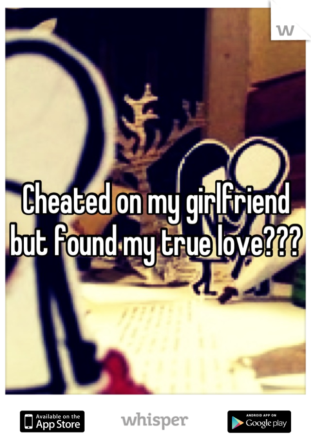 Cheated on my girlfriend but found my true love???
