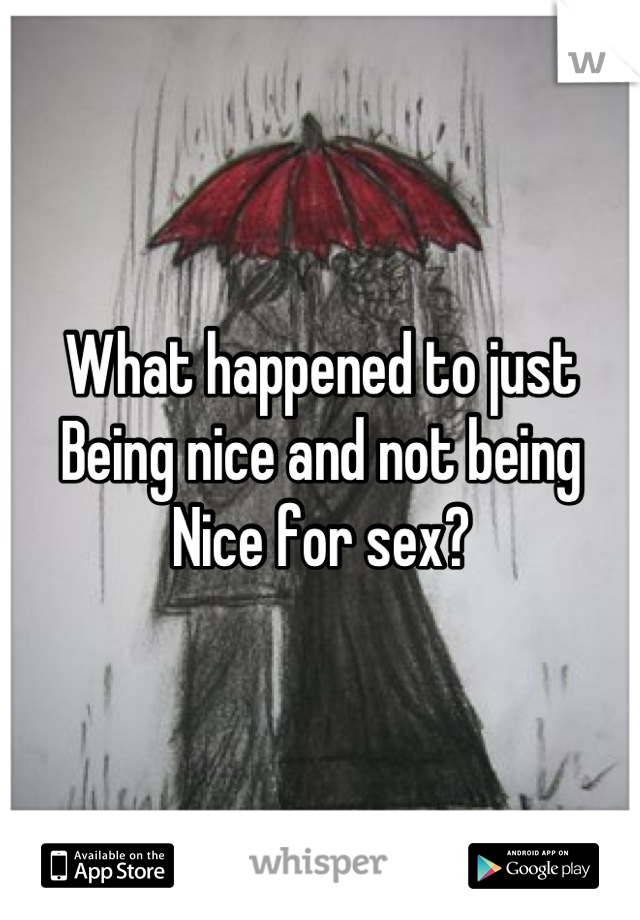 What happened to just 
Being nice and not being 
Nice for sex?