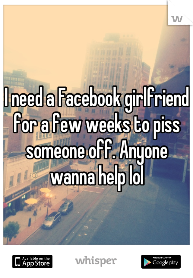 I need a Facebook girlfriend for a few weeks to piss someone off. Anyone wanna help lol