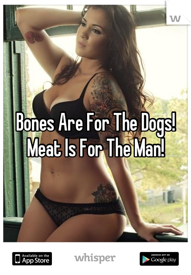 Bones Are For The Dogs!
Meat Is For The Man!
