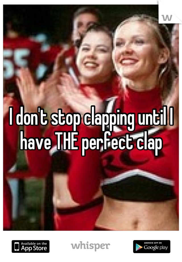 I don't stop clapping until I have THE perfect clap