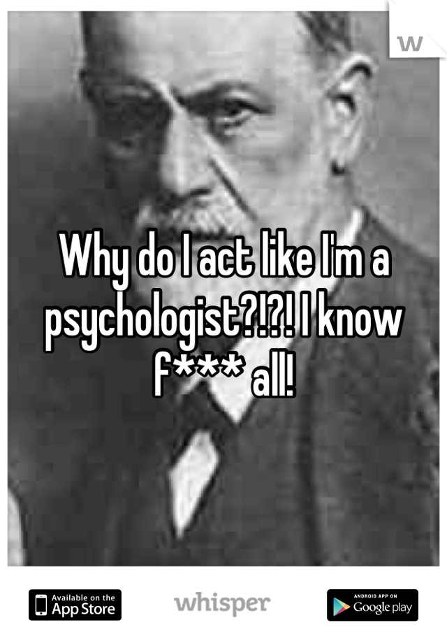 Why do I act like I'm a psychologist?!?! I know f*** all!