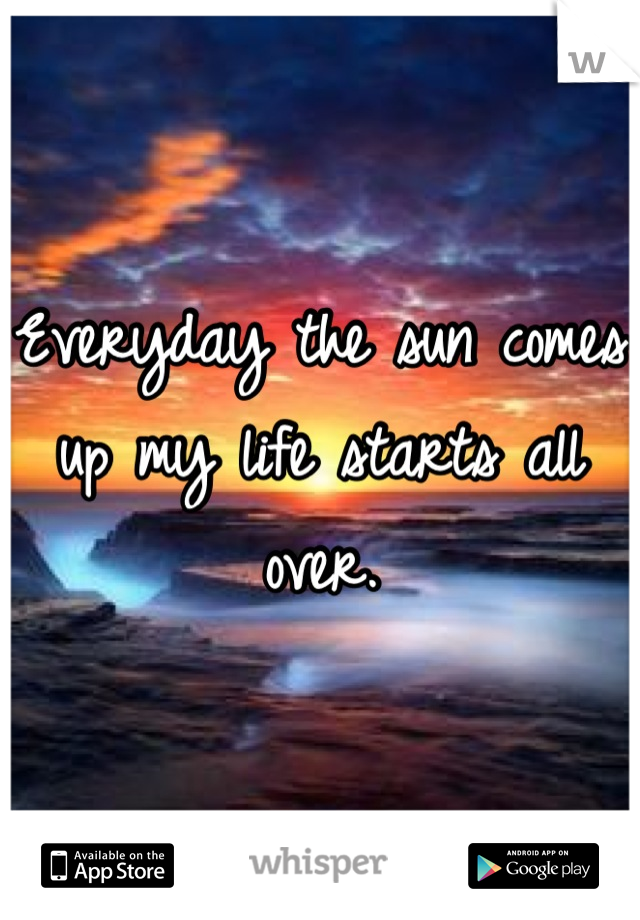 Everyday the sun comes up my life starts all over.