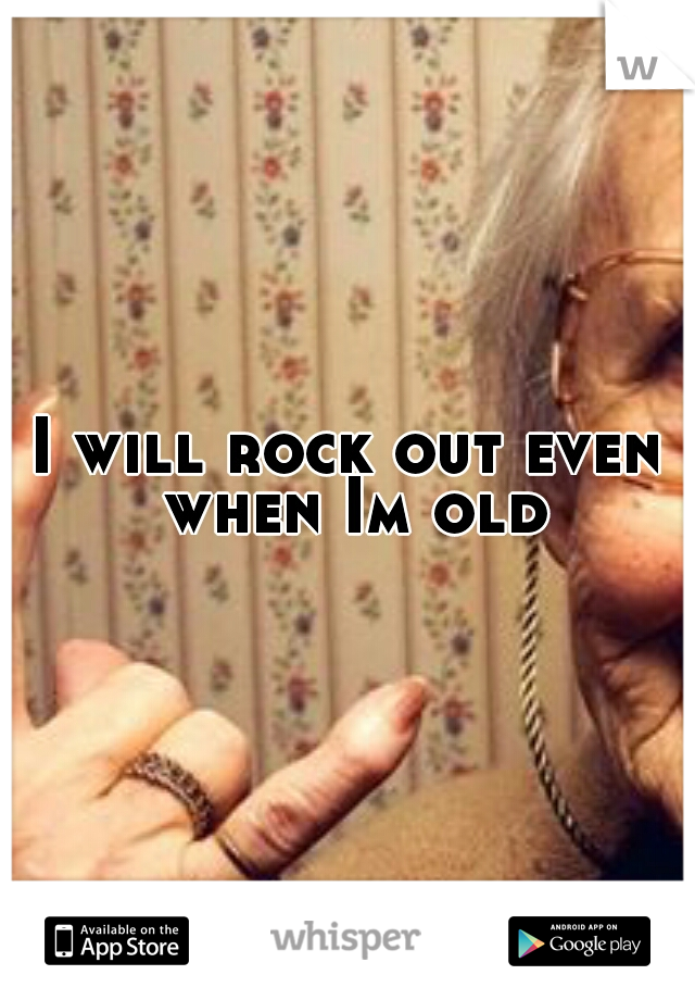 I will rock out even when Im old