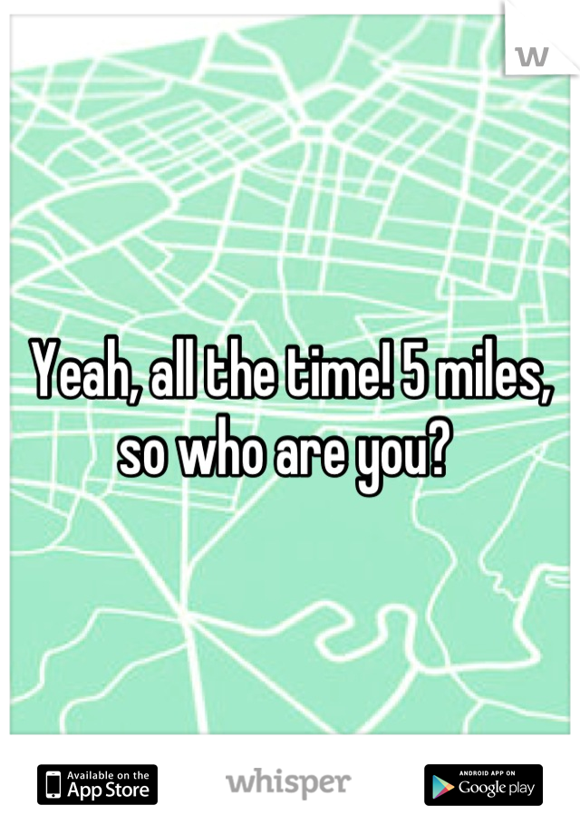 Yeah, all the time! 5 miles, so who are you? 