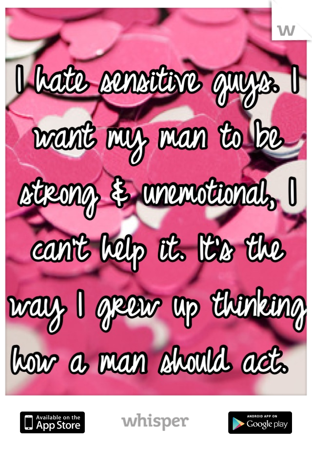 I hate sensitive guys. I want my man to be strong & unemotional, I can't help it. It's the way I grew up thinking how a man should act. 