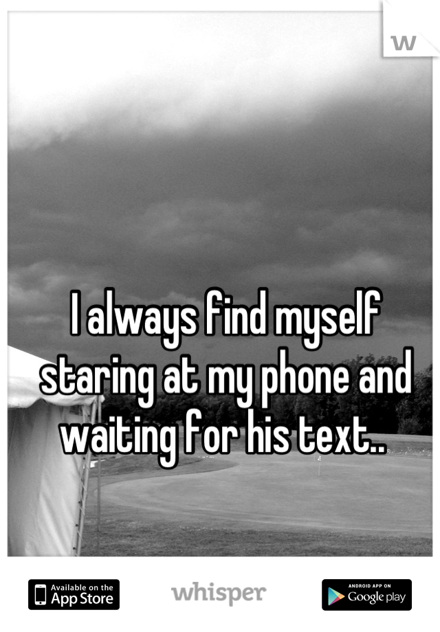 I always find myself staring at my phone and waiting for his text.. 