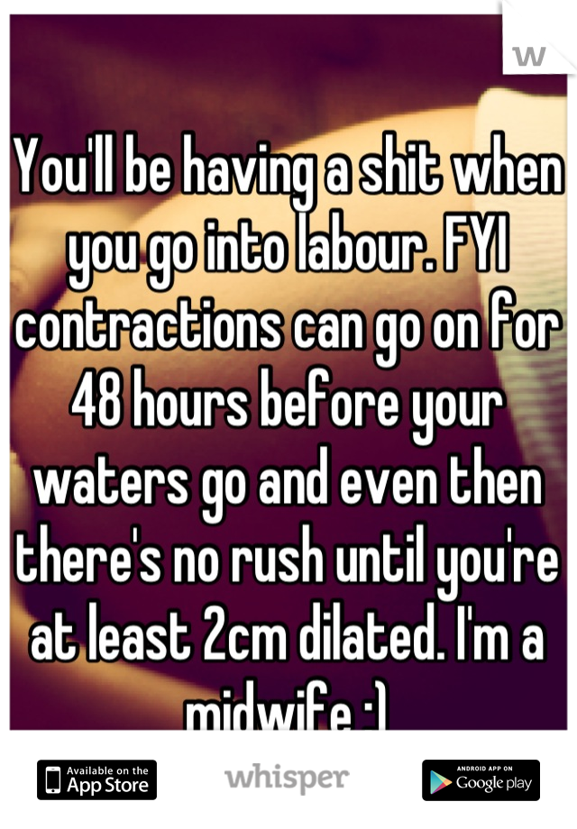 You'll be having a shit when you go into labour. FYI contractions can go on for 48 hours before your waters go and even then there's no rush until you're at least 2cm dilated. I'm a midwife :)