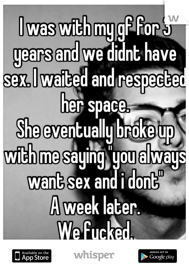 I was with my gf for 3 years and we didnt have sex. I waited and respected her space. 
She eventually broke up with me saying "you always want sex and i dont"
A week later.
We fucked.