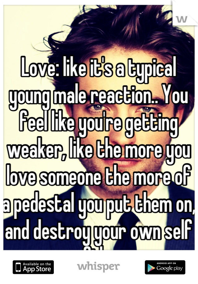 Love: like it's a typical young male reaction.. You feel like you're getting weaker, like the more you love someone the more of a pedestal you put them on, and destroy your own self confidence.
