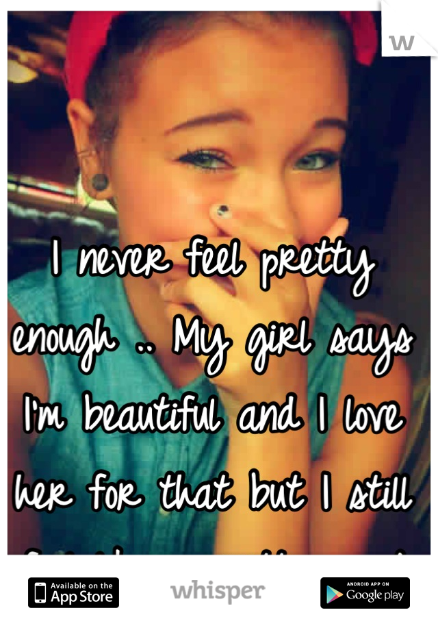 I never feel pretty enough .. My girl says I'm beautiful and I love her for that but I still feel like unpretty .. :/