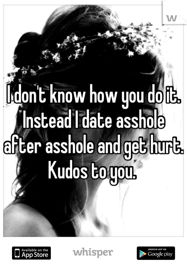I don't know how you do it. Instead I date asshole after asshole and get hurt. Kudos to you. 