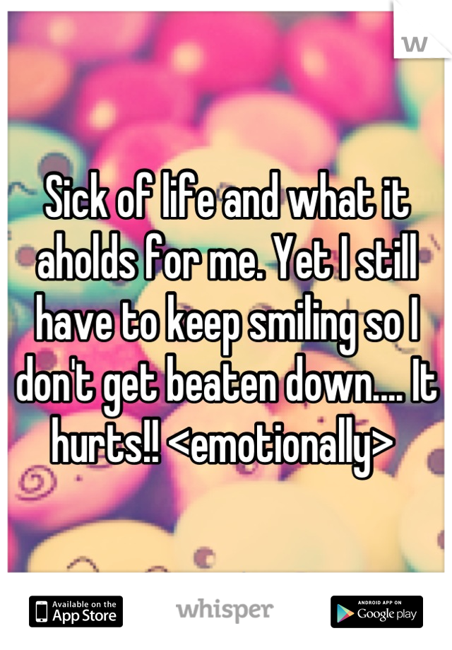 Sick of life and what it aholds for me. Yet I still have to keep smiling so I don't get beaten down.... It hurts!! <emotionally> 