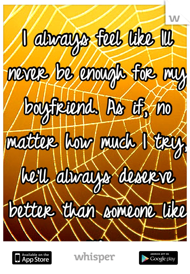 I always feel like Ill never be enough for my boyfriend. As if, no matter how much I try, he'll always deserve better than someone like me.