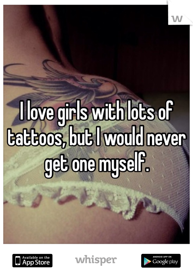 I love girls with lots of tattoos, but I would never get one myself.