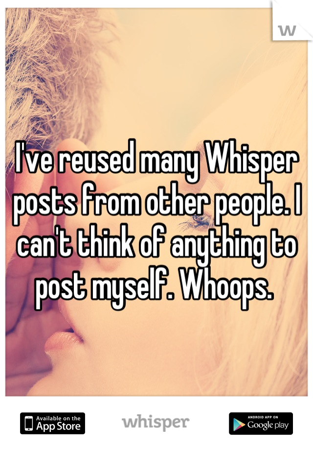 I've reused many Whisper posts from other people. I can't think of anything to post myself. Whoops. 